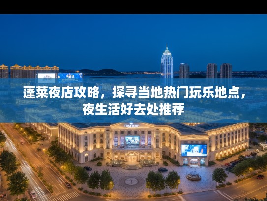 蓬莱夜店攻略,探寻当地热门玩乐地点,夜生活好去处推荐 蓬莱夜店攻略,探寻当地热门玩乐地点,夜生活好去处推荐