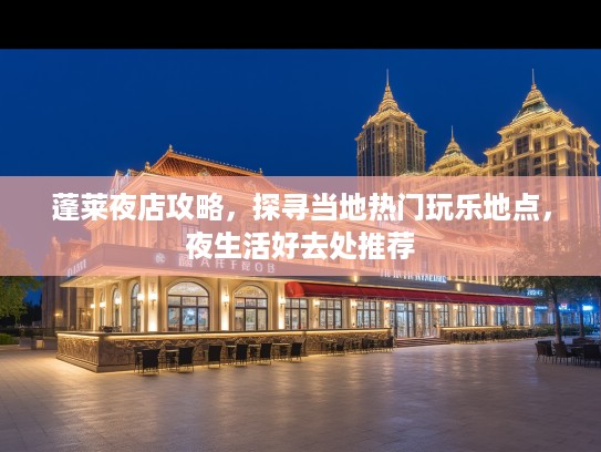蓬莱夜店攻略,探寻当地热门玩乐地点,夜生活好去处推荐 蓬莱夜店攻略,探寻当地热门玩乐地点,夜生活好去处推荐