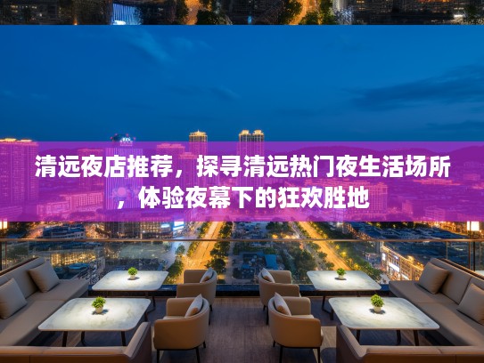 清远夜店推荐，探寻清远热门夜生活场所，体验夜幕下的狂欢胜地