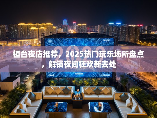 桓台夜店推荐，2025热门玩乐场所盘点，解锁夜间狂欢新去处