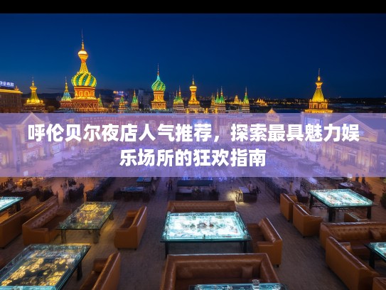 呼伦贝尔夜店人气推荐，探索最具魅力娱乐场所的狂欢指南