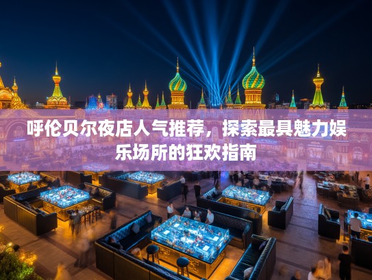 呼伦贝尔夜店人气推荐，探索最具魅力娱乐场所的狂欢指南