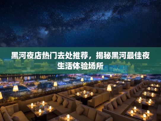 黑河夜店热门去处推荐,揭秘黑河最佳夜生活体验场所 黑河夜店热门去处推荐,揭秘黑河最佳夜生活体验场所