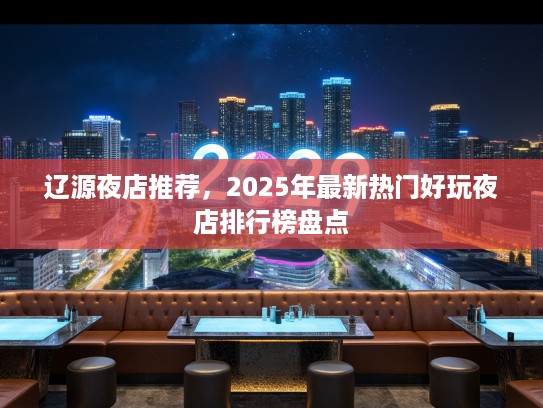 辽源夜店推荐,2025年最新热门好玩夜店排行榜盘点 辽源夜店推荐,2025年最新热门好玩夜店排行榜盘点