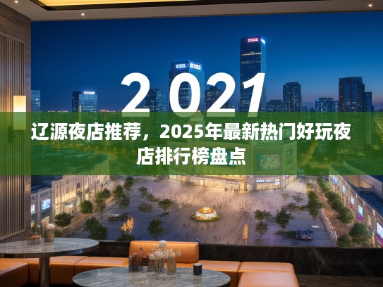 辽源夜店推荐,2025年最新热门好玩夜店排行榜盘点 辽源夜店推荐,2025年最新热门好玩夜店排行榜盘点