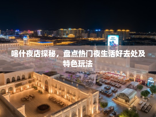 喀什夜店探秘，盘点热门夜生活好去处及特色玩法