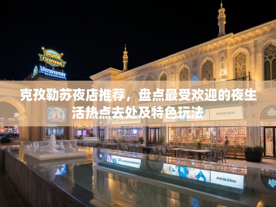 克孜勒苏夜店推荐,盘点最受欢迎的夜生活热点去处及特色玩法 克孜勒苏夜店推荐,盘点最受欢迎的夜生活热点去处及特色玩法