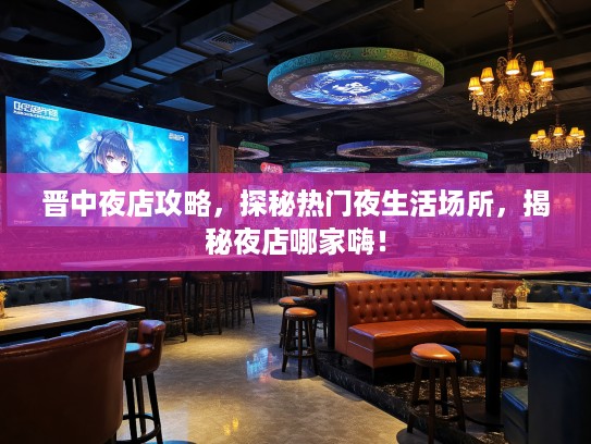 晋中夜店攻略，探秘热门夜生活场所，揭秘夜店哪家嗨！