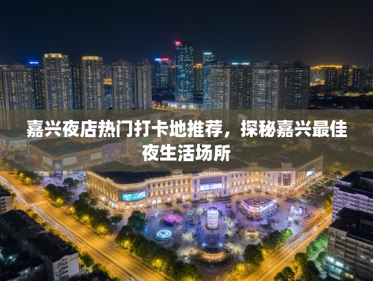 嘉兴夜店热门打卡地推荐，探秘嘉兴最佳夜生活场所