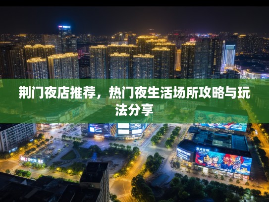 荆门夜店推荐,热门夜生活场所攻略与玩法分享 荆门夜店推荐,热门夜生活场所攻略与玩法分享