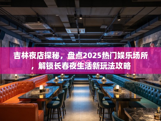 吉林夜店探秘,盘点2025热门娱乐场所,解锁长春夜生活新玩法攻略 吉林夜店探秘,盘点2025热门娱乐场所,解锁长春夜生活新玩法攻略