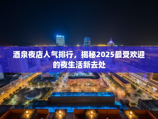 酒泉夜店人气排行，揭秘2025最受欢迎的夜生活新去处