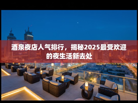 酒泉夜店人气排行，揭秘2025最受欢迎的夜生活新去处