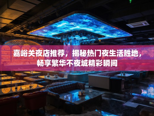 嘉峪关夜店推荐，揭秘热门夜生活胜地，畅享繁华不夜城精彩瞬间