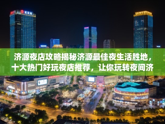 济源夜店攻略揭秘济源最佳夜生活胜地，十大热门好玩夜店推荐，让你玩转夜间济源！