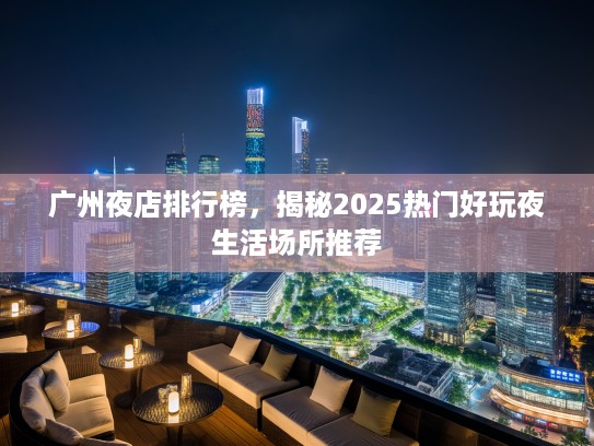 广州夜店排行榜，揭秘2025热门好玩夜生活场所推荐