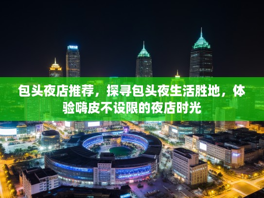 包头夜店推荐，探寻包头夜生活胜地，体验嗨皮不设限的夜店时光