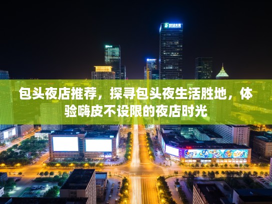 包头夜店推荐，探寻包头夜生活胜地，体验嗨皮不设限的夜店时光