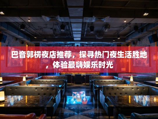 巴音郭楞夜店推荐，探寻热门夜生活胜地，体验最嗨娱乐时光