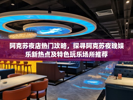 阿克苏夜店热门攻略，探寻阿克苏夜晚娱乐新热点及特色玩乐场所推荐