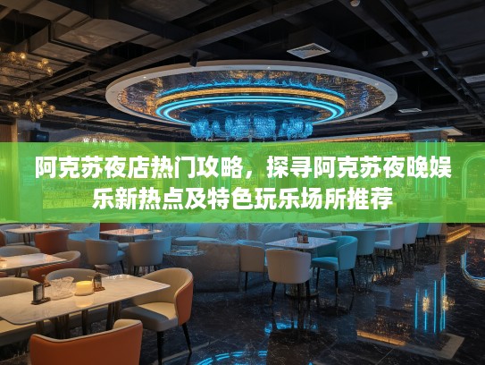 阿克苏夜店热门攻略，探寻阿克苏夜晚娱乐新热点及特色玩乐场所推荐