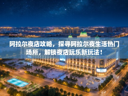 阿拉尔夜店攻略，探寻阿拉尔夜生活热门场所，解锁夜店玩乐新玩法！
