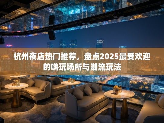 杭州夜店热门推荐，盘点2025最受欢迎的嗨玩场所与潮流玩法