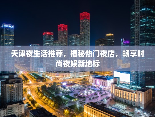 天津夜生活推荐，揭秘热门夜店，畅享时尚夜娱新地标