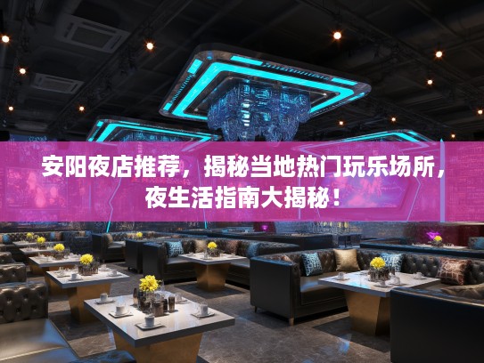 安阳夜店推荐，揭秘当地热门玩乐场所，夜生活指南大揭秘！