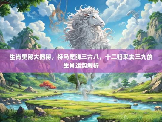 生肖奥秘大揭秘,特马尾睇三六八,十二归来去三九的生肖运势解析 生肖奥秘大揭秘,特马尾睇三六八,十二归来去三九的生肖运势解析