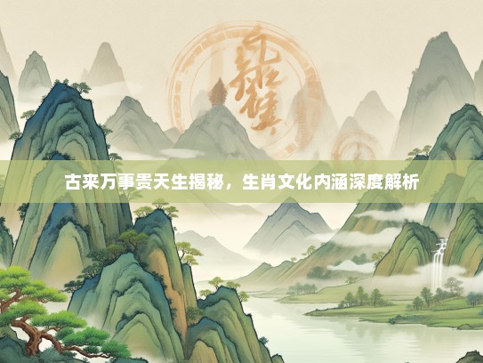 古来万事贵天生揭秘，生肖文化内涵深度解析
