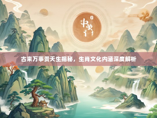 古来万事贵天生揭秘，生肖文化内涵深度解析