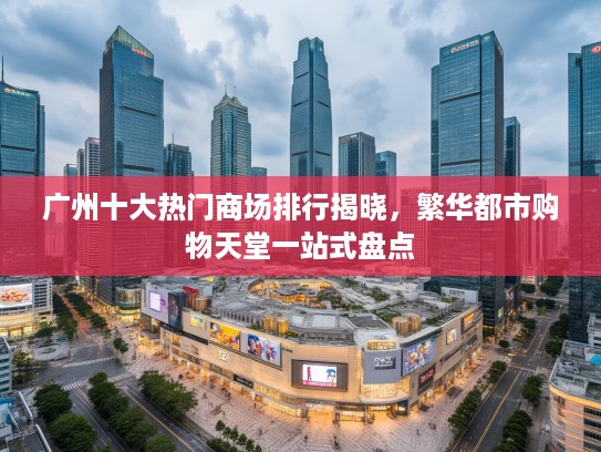广州十大热门商场排行揭晓，繁华都市购物天堂一站式盘点
