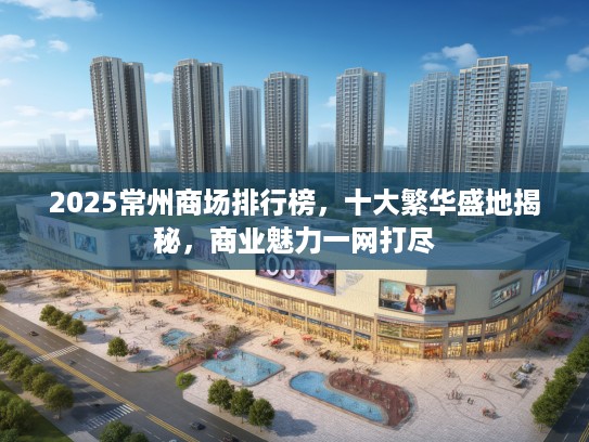 2025常州商场排行榜，十大繁华盛地揭秘，商业魅力一网打尽