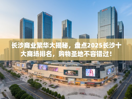长沙商业繁华大揭秘，盘点2025长沙十大商场排名，购物圣地不容错过！