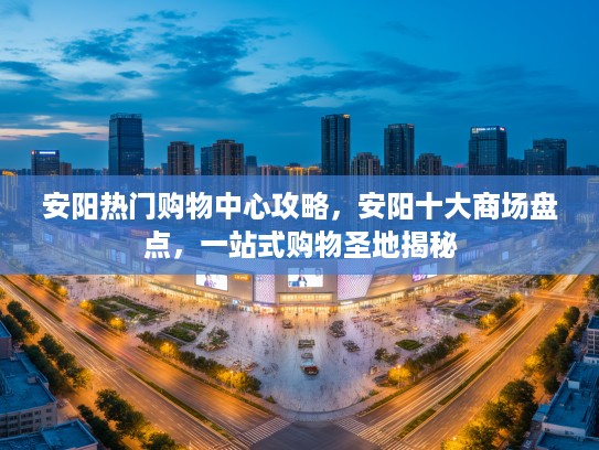 安阳热门购物中心攻略,安阳十大商场盘点,一站式购物圣地揭秘 安阳热门购物中心攻略,安阳十大商场盘点,一站式购物圣地揭秘
