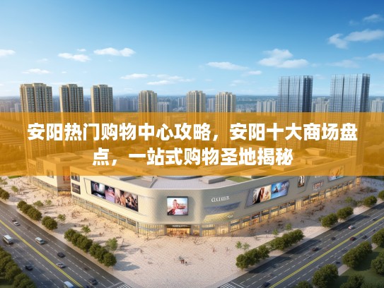 安阳热门购物中心攻略,安阳十大商场盘点,一站式购物圣地揭秘 安阳热门购物中心攻略,安阳十大商场盘点,一站式购物圣地揭秘