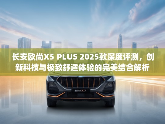 长安欧尚X5 PLUS 2025款深度评测,创新科技与极致舒适体验的完美结合解析 长安欧尚X5 PLUS 2025款深度评测,创新科技与极致舒适体验的完美结合解析