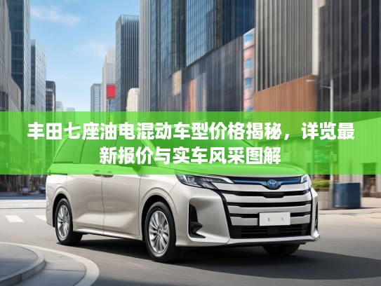 丰田七座油电混动车型价格揭秘,详览最新报价与实车风采图解 丰田七座油电混动车型价格揭秘,详览最新报价与实车风采图解