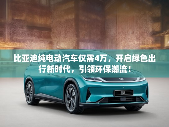 比亚迪纯电动汽车仅需4万，开启绿色出行新时代，引领环保潮流！