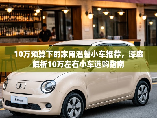 10万预算下的家用温馨小车推荐,深度解析10万左右小车选购指南 10万预算下的家用温馨小车推荐,深度解析10万左右小车选购指南