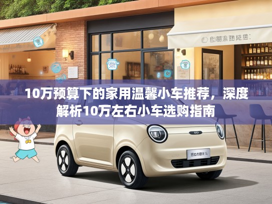 10万预算下的家用温馨小车推荐,深度解析10万左右小车选购指南 10万预算下的家用温馨小车推荐,深度解析10万左右小车选购指南