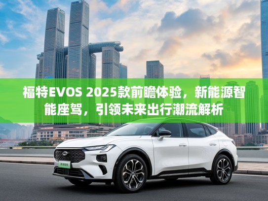 福特EVOS 2025款前瞻体验,新能源智能座驾,引领未来出行潮流解析 福特EVOS 2025款前瞻体验,新能源智能座驾,引领未来出行潮流解析
