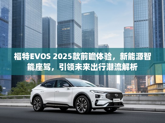 福特EVOS 2025款前瞻体验,新能源智能座驾,引领未来出行潮流解析 福特EVOS 2025款前瞻体验,新能源智能座驾,引领未来出行潮流解析
