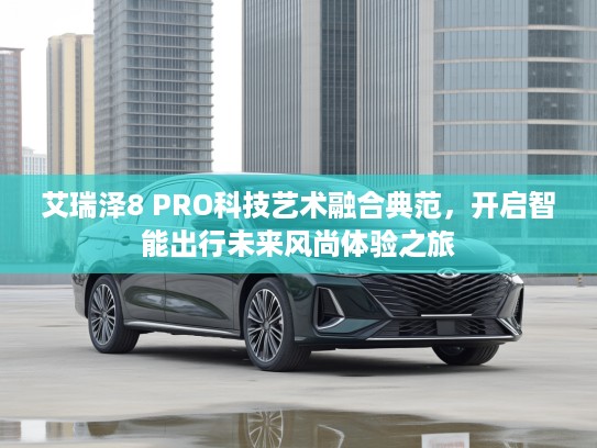 艾瑞泽8 PRO科技艺术融合典范，开启智能出行未来风尚体验之旅