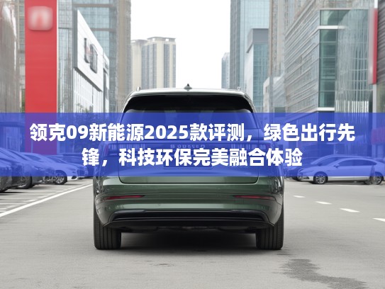 领克09新能源2025款评测,绿色出行先锋,科技环保完美融合体验 领克09新能源2025款评测,绿色出行先锋,科技环保完美融合体验