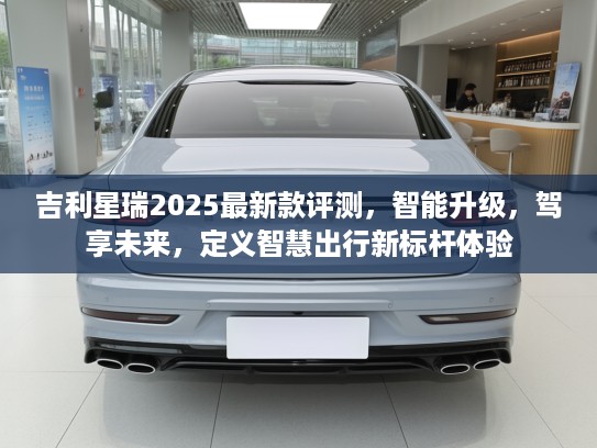 吉利星瑞2025最新款评测，智能升级，驾享未来，定义智慧出行新标杆体验
