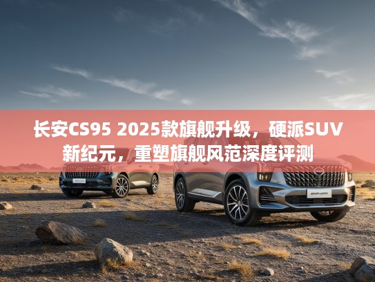 长安CS95 2025款旗舰升级，硬派SUV新纪元，重塑旗舰风范深度评测