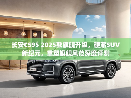 长安CS95 2025款旗舰升级，硬派SUV新纪元，重塑旗舰风范深度评测