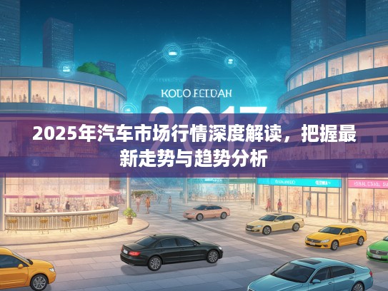 2025年汽车市场行情深度解读，把握最新走势与趋势分析